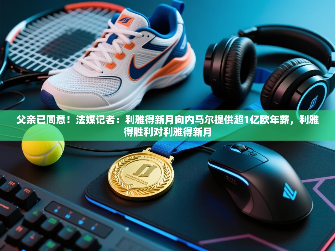 父亲已同意!法媒记者:利雅得新月向内马尔提供超1亿欧年薪,利雅得胜利对利雅得新月