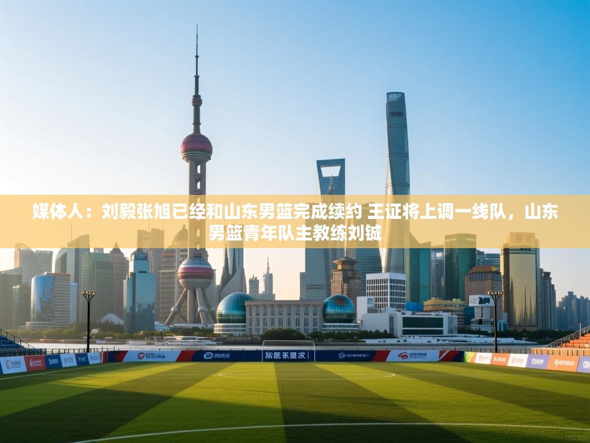 媒体人：刘毅张旭已经和山东男篮完成续约 王证将上调一线队，山东男篮青年队主教练刘铖  第1张